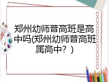 郑州幼师普高班是高中吗(郑州幼师普高班属高中？)