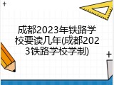 成都2023年铁路学校要读几年(成都2023铁路学校学制)