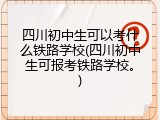 四川初中生可以考什么铁路学校(四川初中生可报考铁路学校。)