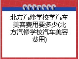 北方汽修学校学汽车美容费用要多少(北方汽修学校汽车美容费用)