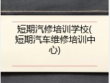 短期汽修培训学校(短期汽车维修培训中心)