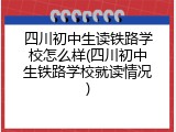 四川初中生读铁路学校怎么样(四川初中生铁路学校就读情况)