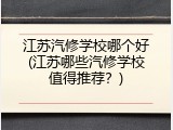 江苏汽修学校哪个好(江苏哪些汽修学校值得推荐？)