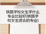 铁路学校女生学什么专业比较好(铁路学校女生适合的专业)