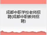 成都中职学校老师招聘(成都中职教师招聘)