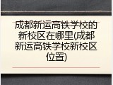 成都新运高铁学校的新校区在哪里(成都新运高铁学校新校区位置)