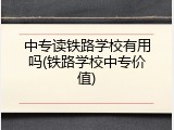中专读铁路学校有用吗(铁路学校中专价值)