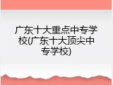 广东十大重点中专学校(广东十大顶尖中专学校)