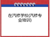 在汽修学校(汽修专业培训)