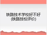铁路技术学校好不好(铁路技校评价)