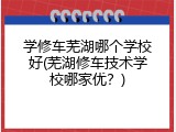学修车芜湖哪个学校好(芜湖修车技术学校哪家优？)