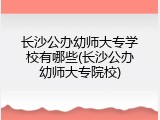 长沙公办幼师大专学校有哪些(长沙公办幼师大专院校)