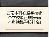 云南本科铁路学校哪个学校最正规(云南本科铁路学校排名)