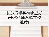 长沙汽修学校哪里好(长沙优质汽修学校推荐)