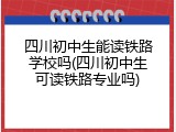 四川初中生能读铁路学校吗(四川初中生可读铁路专业吗)