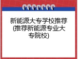 新能源大专学校推荐(推荐新能源专业大专院校)