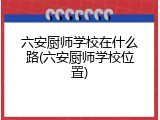 六安厨师学校在什么路(六安厨师学校位置)