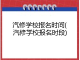 汽修学校报名时间(汽修学校报名时段)