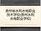 贵州省水利水电职业技术学校(贵州水利水电职业学校)