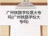 广州铁路学校是大专吗(广州铁路学校大专吗)