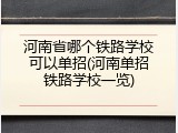 河南省哪个铁路学校可以单招(河南单招铁路学校一览)