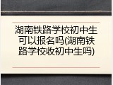 湖南铁路学校初中生可以报名吗(湖南铁路学校收初中生吗)
