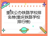 重庆公办铁路学校排名榜(重庆铁路学校排行榜)