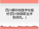 四川哪所铁路学校最好(四川铁路职业学院领先。)