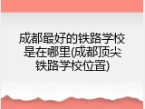 成都最好的铁路学校是在哪里(成都顶尖铁路学校位置)