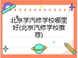 北京学汽修学校哪里好(北京汽修学校推荐)