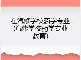在汽修学校药学专业(汽修学校药学专业教育)