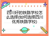四川好的铁路学校怎么选择(如何选择四川优秀铁路学校)