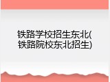 铁路学校招生东北(铁路院校东北招生)