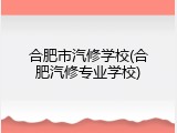 合肥市汽修学校(合肥汽修专业学校)