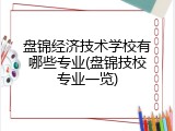 盘锦经济技术学校有哪些专业(盘锦技校专业一览)