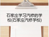 石家庄学习汽修的学校(石家庄汽修学校)