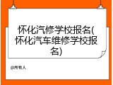 怀化汽修学校报名(怀化汽车维修学校报名)