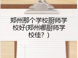 郑州那个学校厨师学校好(郑州哪厨师学校佳？)