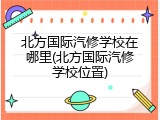 北方国际汽修学校在哪里(北方国际汽修学校位置)