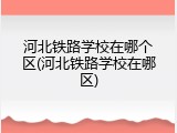 河北铁路学校在哪个区(河北铁路学校在哪区)