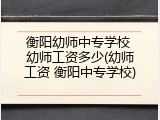 衡阳幼师中专学校 幼师工资多少(幼师工资 衡阳中专学校)
