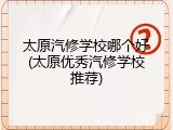 太原汽修学校哪个好(太原优秀汽修学校推荐)