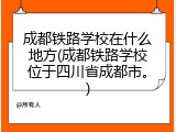 成都铁路学校在什么地方(成都铁路学校位于四川省成都市。)
