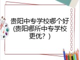 贵阳中专学校哪个好(贵阳哪所中专学校更优？)