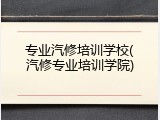专业汽修培训学校(汽修专业培训学院)