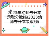 2023年幼师专升本录取分数线(2023幼师专升本录取线)