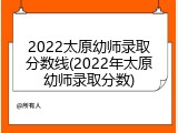 2022太原幼师录取分数线(2022年太原幼师录取分数)