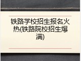 铁路学校招生报名火热(铁路院校招生爆满)