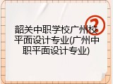韶关中职学校广州校平面设计专业(广州中职平面设计专业)