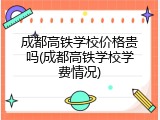 成都高铁学校价格贵吗(成都高铁学校学费情况)